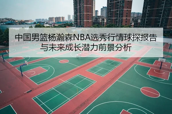 中国男篮杨瀚森NBA选秀行情球探报告与未来成长潜力前景分析