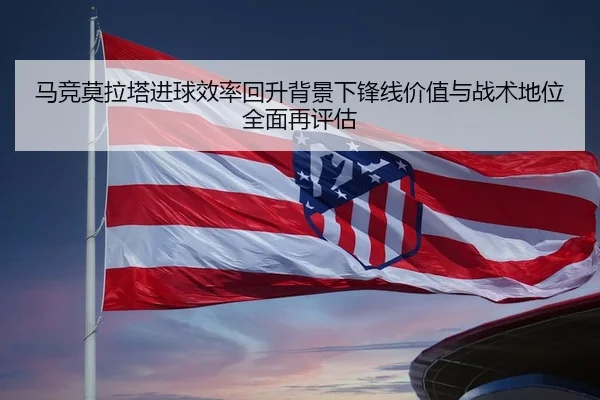 马竞莫拉塔进球效率回升背景下锋线价值与战术地位全面再评估