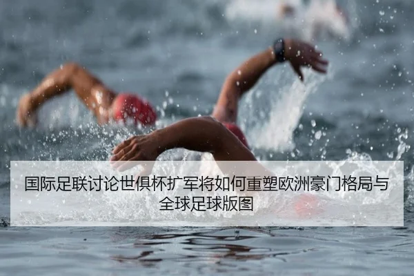 国际足联讨论世俱杯扩军将如何重塑欧洲豪门格局与全球足球版图