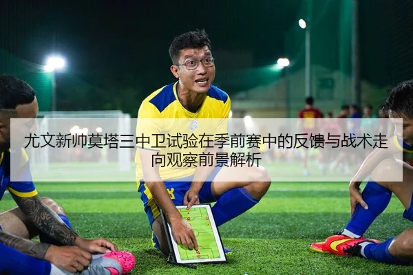 尤文新帅莫塔三中卫试验在季前赛中的反馈与战术走向观察前景解析