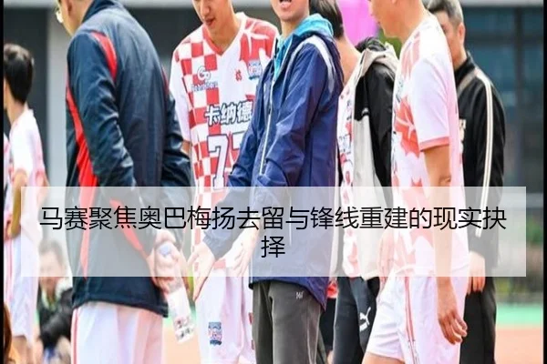 马赛聚焦奥巴梅扬去留与锋线重建的现实抉择