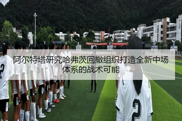阿尔特塔研究哈弗茨回撤组织打造全新中场体系的战术可能