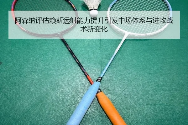 阿森纳评估赖斯远射能力提升引发中场体系与进攻战术新变化