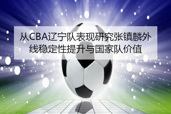 从CBA辽宁队表现研究张镇麟外线稳定性提升与国家队价值
