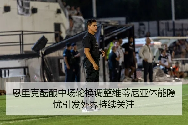 恩里克酝酿中场轮换调整维蒂尼亚体能隐忧引发外界持续关注