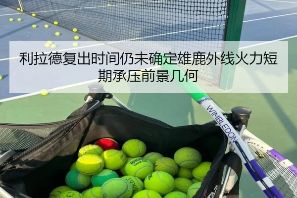 利拉德复出时间仍未确定雄鹿外线火力短期承压前景几何