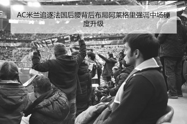 AC米兰追逐法国后腰背后布局阿莱格里强调中场硬度升级