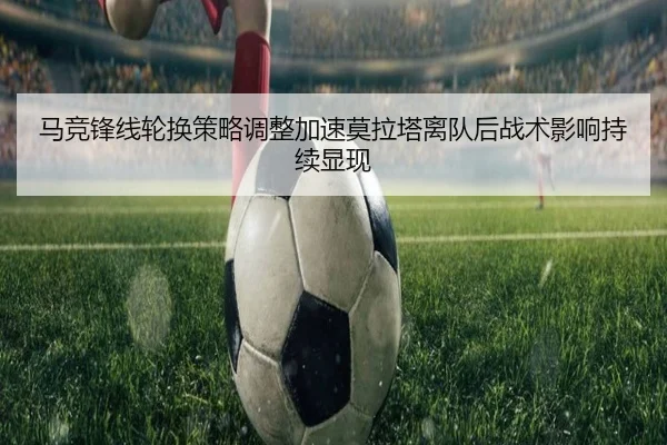 马竞锋线轮换策略调整加速莫拉塔离队后战术影响持续显现